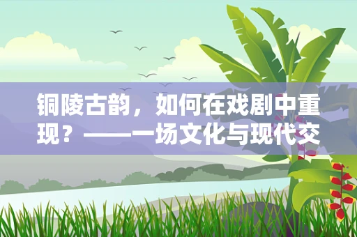 铜陵古韵，如何在戏剧中重现？——一场文化与现代交融的舞台探索