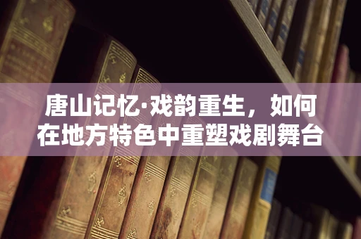 唐山记忆·戏韵重生，如何在地方特色中重塑戏剧舞台？