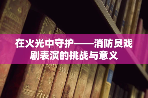 在火光中守护——消防员戏剧表演的挑战与意义