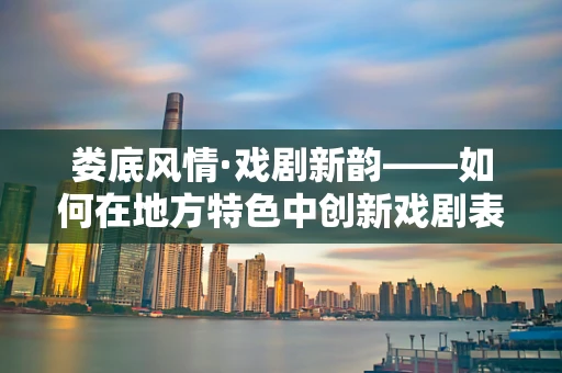 娄底风情·戏剧新韵——如何在地方特色中创新戏剧表达？