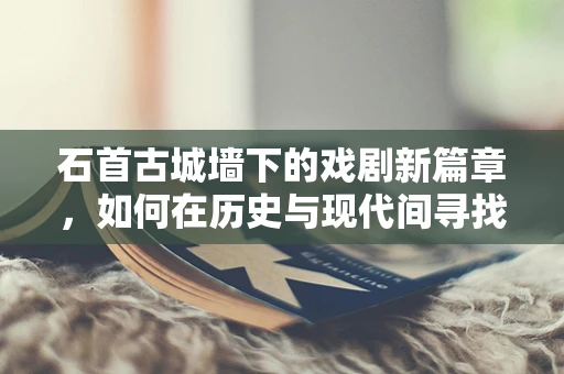 石首古城墙下的戏剧新篇章，如何在历史与现代间寻找戏剧张力？