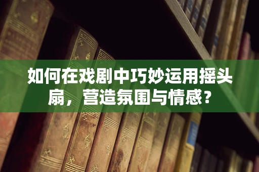 如何在戏剧中巧妙运用摇头扇，营造氛围与情感？