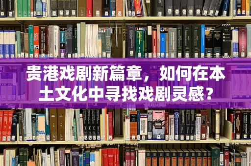 贵港戏剧新篇章，如何在本土文化中寻找戏剧灵感？