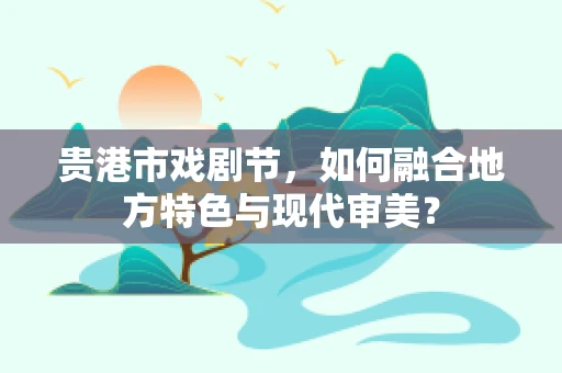 贵港市戏剧节，如何融合地方特色与现代审美？