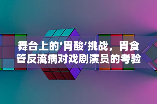 舞台上的‘胃酸’挑战，胃食管反流病对戏剧演员的考验