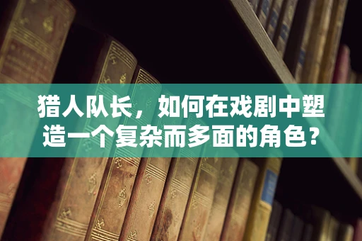 猎人队长，如何在戏剧中塑造一个复杂而多面的角色？