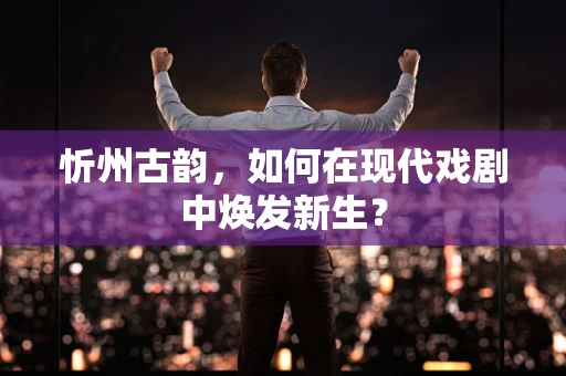 忻州古韵，如何在现代戏剧中焕发新生？