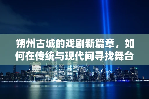 朔州古城的戏剧新篇章，如何在传统与现代间寻找舞台艺术的平衡？