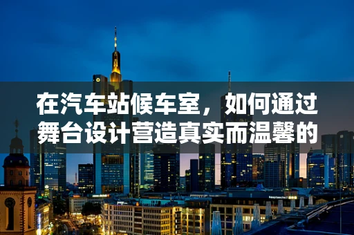 在汽车站候车室，如何通过舞台设计营造真实而温馨的等待氛围？