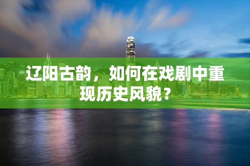 辽阳古韵，如何在戏剧中重现历史风貌？