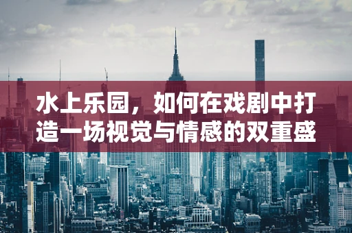 水上乐园，如何在戏剧中打造一场视觉与情感的双重盛宴？