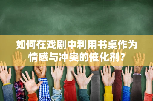 如何在戏剧中利用书桌作为情感与冲突的催化剂？