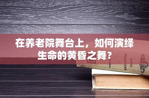 在养老院舞台上，如何演绎生命的黄昏之舞？