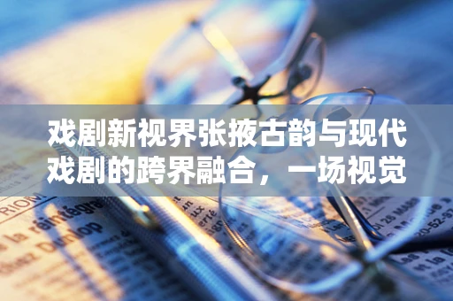 戏剧新视界张掖古韵与现代戏剧的跨界融合，一场视觉盛宴的构想与实现