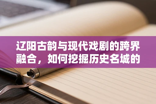 辽阳古韵与现代戏剧的跨界融合，如何挖掘历史名城的戏剧潜力？