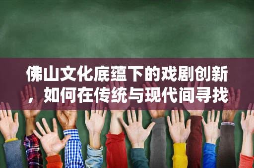 佛山文化底蕴下的戏剧创新，如何在传统与现代间寻找平衡？