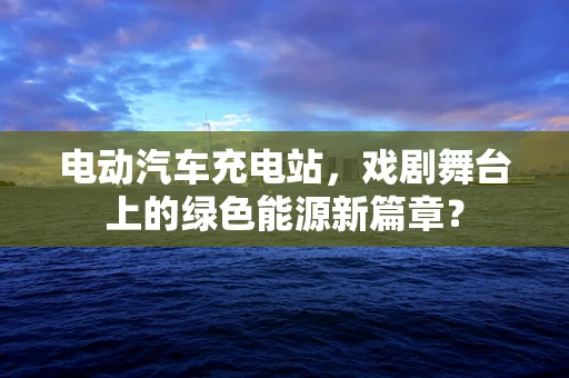 电动汽车充电站，戏剧舞台上的绿色能源新篇章？