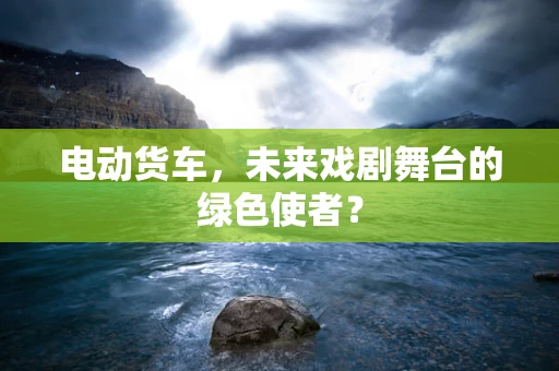 电动货车，未来戏剧舞台的绿色使者？