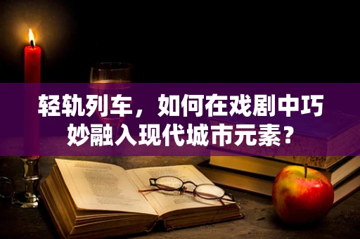 轻轨列车，如何在戏剧中巧妙融入现代城市元素？