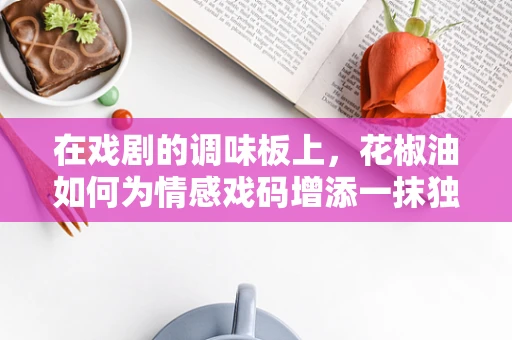 在戏剧的调味板上，花椒油如何为情感戏码增添一抹独特风味？