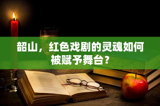 韶山，红色戏剧的灵魂如何被赋予舞台？