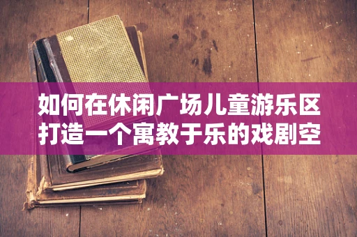 如何在休闲广场儿童游乐区打造一个寓教于乐的戏剧空间？