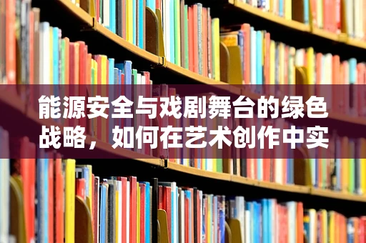 能源安全与戏剧舞台的绿色战略，如何在艺术创作中实现可持续发展？