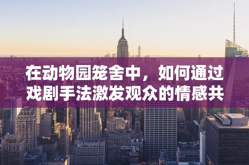 在动物园笼舍中，如何通过戏剧手法激发观众的情感共鸣？