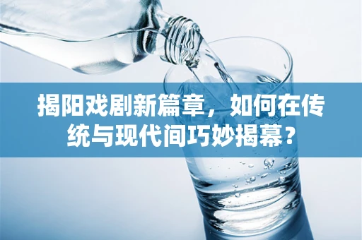 揭阳戏剧新篇章，如何在传统与现代间巧妙揭幕？