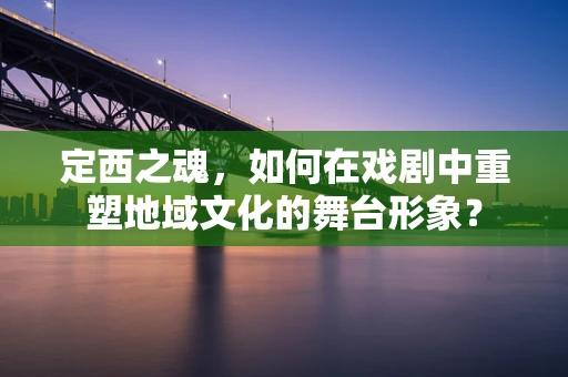 定西之魂，如何在戏剧中重塑地域文化的舞台形象？