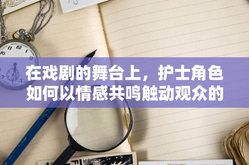 在戏剧的舞台上，护士角色如何以情感共鸣触动观众的心弦？