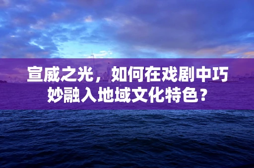 宣威之光，如何在戏剧中巧妙融入地域文化特色？