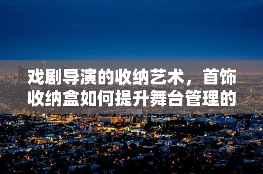 戏剧导演的收纳艺术，首饰收纳盒如何提升舞台管理的效率与美感？