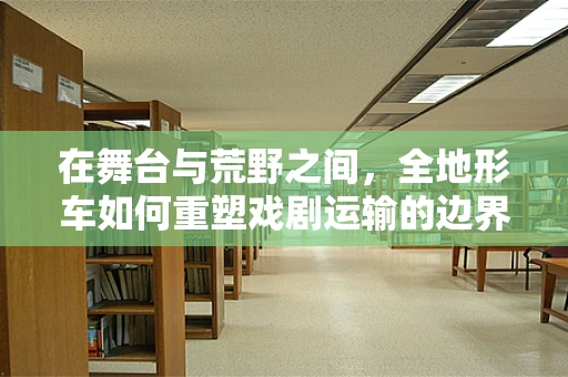 在舞台与荒野之间，全地形车如何重塑戏剧运输的边界？