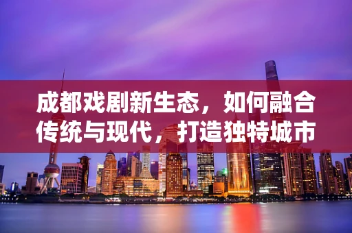 成都戏剧新生态，如何融合传统与现代，打造独特城市文化符号？