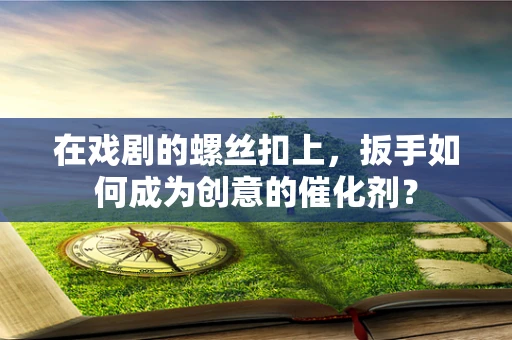 在戏剧的螺丝扣上，扳手如何成为创意的催化剂？