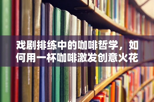 戏剧排练中的咖啡哲学，如何用一杯咖啡激发创意火花？