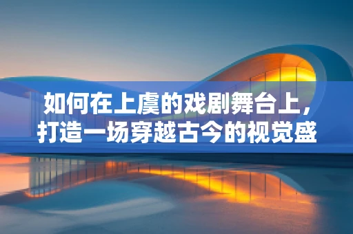 如何在上虞的戏剧舞台上，打造一场穿越古今的视觉盛宴？