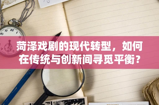 菏泽戏剧的现代转型，如何在传统与创新间寻觅平衡？