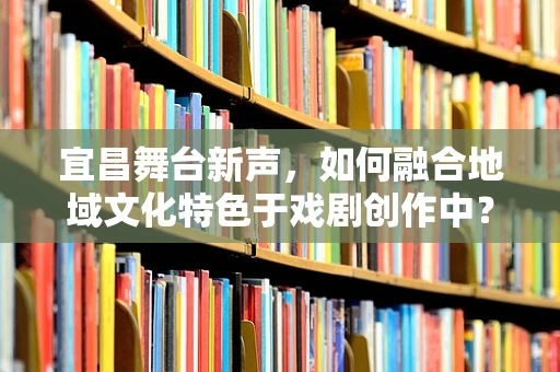 宜昌舞台新声，如何融合地域文化特色于戏剧创作中？