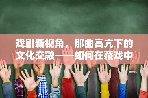 戏剧新视角，那曲高亢下的文化交融——如何在藏戏中融入现代元素？