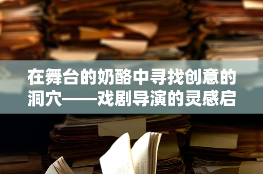 在舞台的奶酪中寻找创意的洞穴——戏剧导演的灵感启示录