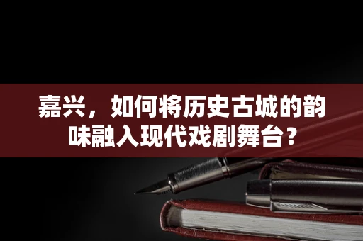 嘉兴，如何将历史古城的韵味融入现代戏剧舞台？