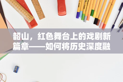 韶山，红色舞台上的戏剧新篇章——如何将历史深度融入当代戏剧表演？