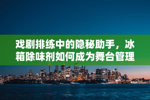 戏剧排练中的隐秘助手，冰箱除味剂如何成为舞台管理的秘密武器？