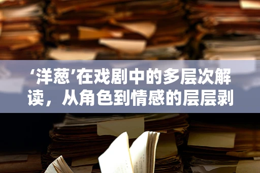 ‘洋葱’在戏剧中的多层次解读，从角色到情感的层层剥开