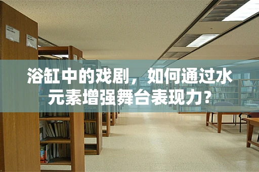 浴缸中的戏剧，如何通过水元素增强舞台表现力？