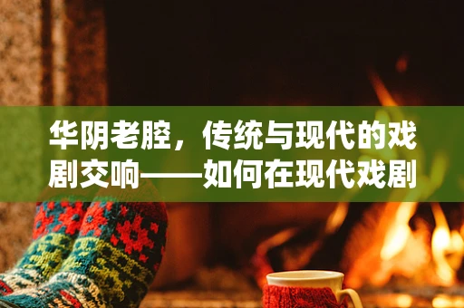 华阴老腔，传统与现代的戏剧交响——如何在现代戏剧中融入华阴老腔元素？