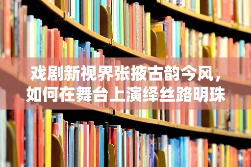 戏剧新视界张掖古韵今风，如何在舞台上演绎丝路明珠的千年变迁？