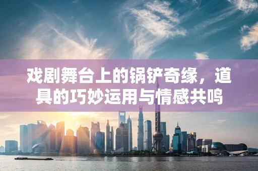 戏剧舞台上的锅铲奇缘，道具的巧妙运用与情感共鸣